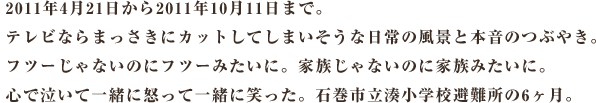 2011年4月21日から2011年10月11日まで。 テレビならまっさきにカットしてしまいそうな日常の風景と本音のつぶやき。 フツーじゃないのにフツーみたいに。家族じゃないのに家族みたいに。 心で泣いて一緒に怒って一緒に笑った。石巻市立湊小学校避難所の6ヶ月。